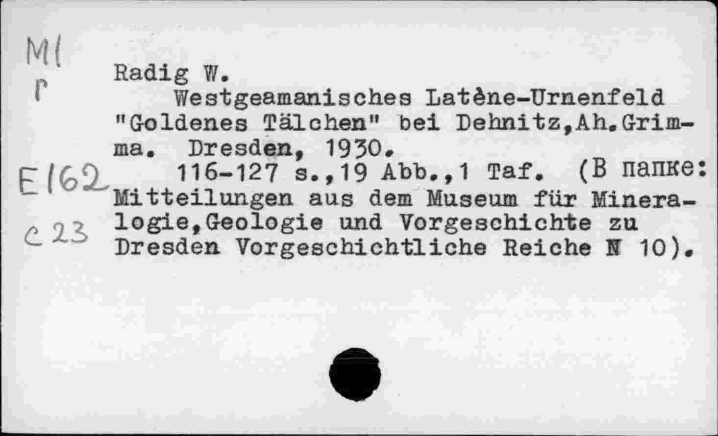 ﻿М( г
Е(&^
С. 23.
Radig V/.
Westgeamanisches Latène-Urnenfeld "Goldenes Tälchen" bei Dehnitz,Ah.Grimma. Dresden, 1930.
116-127 s.,19 Abb.,1 Taf. (В папке: Mitteilungen aus dem Museum für Mineralogie, Geologie und Vorgeschichte zu Dresden Vorgeschichtliche Reiche N 10).